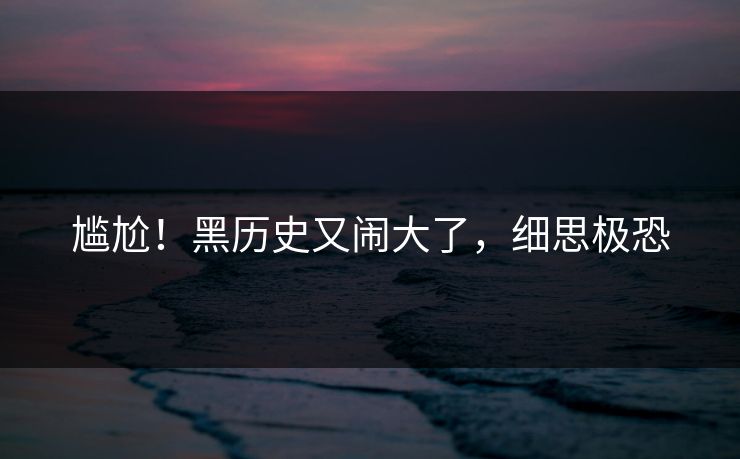 尴尬！黑历史又闹大了，细思极恐