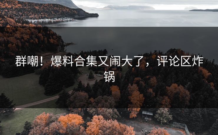 群嘲！爆料合集又闹大了，评论区炸锅