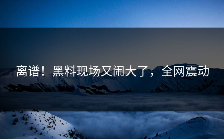 离谱！黑料现场又闹大了，全网震动