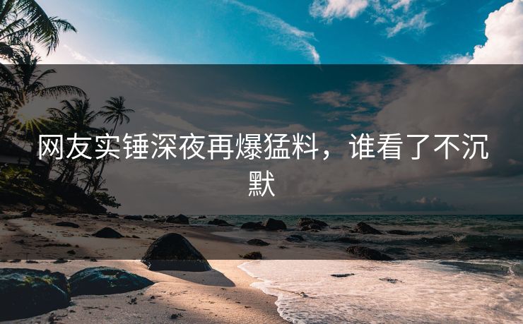 网友实锤深夜再爆猛料，谁看了不沉默