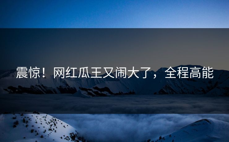 震惊！网红瓜王又闹大了，全程高能