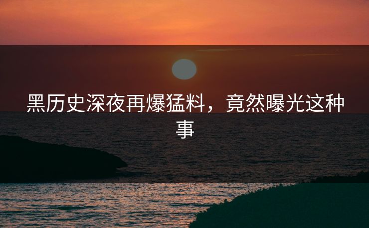黑历史深夜再爆猛料，竟然曝光这种事
