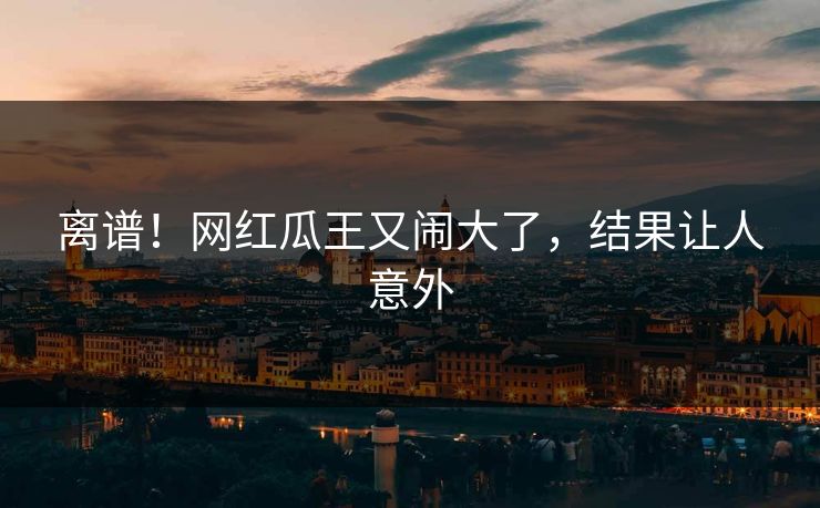 离谱！网红瓜王又闹大了，结果让人意外