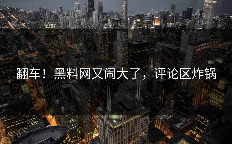 翻车！黑料网又闹大了，评论区炸锅