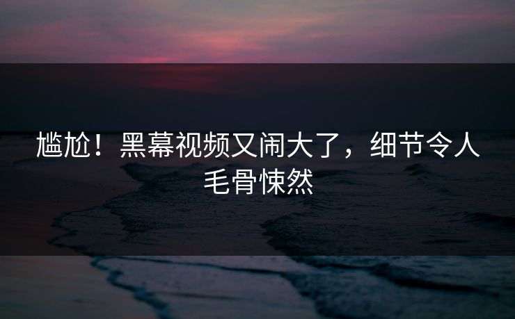 尴尬！黑幕视频又闹大了，细节令人毛骨悚然