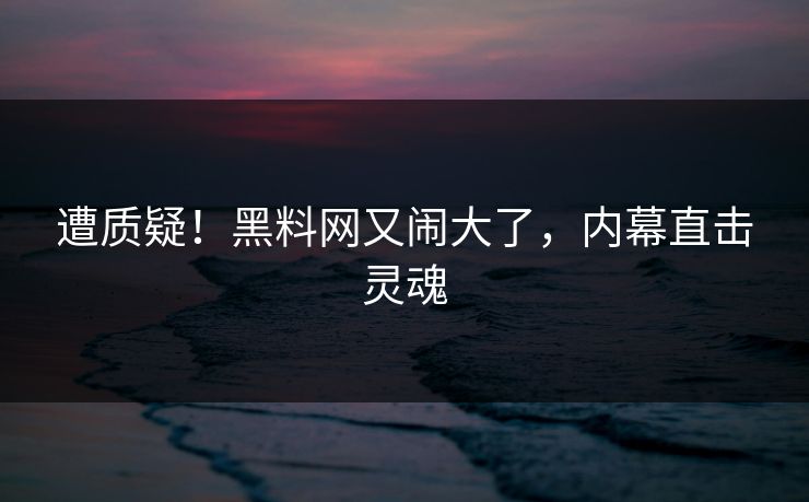 遭质疑！黑料网又闹大了，内幕直击灵魂