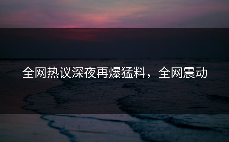 全网热议深夜再爆猛料，全网震动