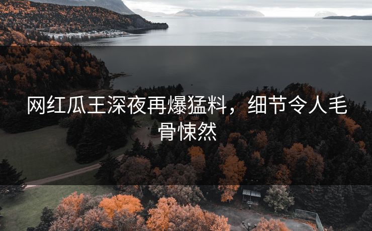网红瓜王深夜再爆猛料，细节令人毛骨悚然