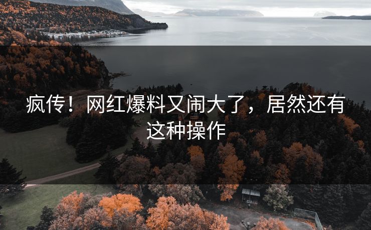 疯传！网红爆料又闹大了，居然还有这种操作