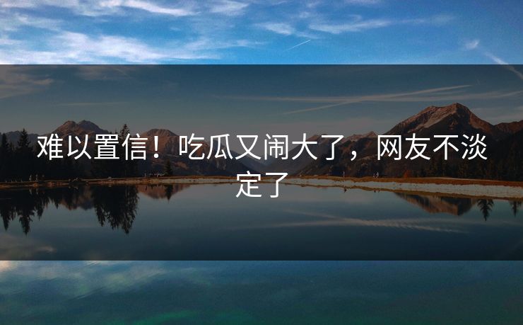 难以置信！吃瓜又闹大了，网友不淡定了