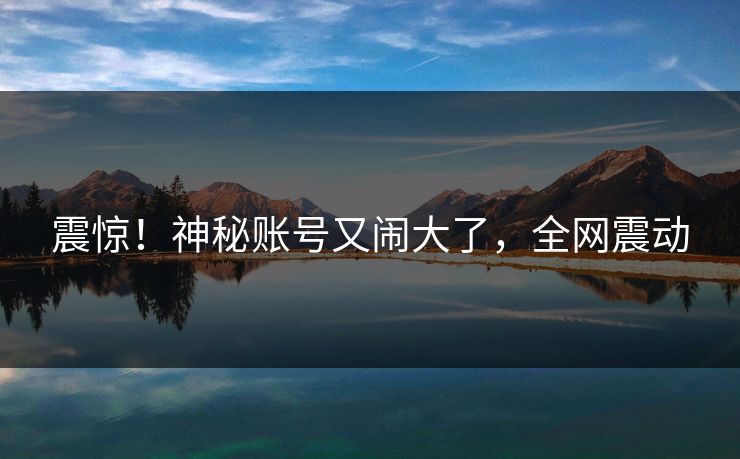 震惊！神秘账号又闹大了，全网震动