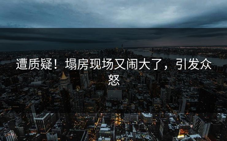 遭质疑！塌房现场又闹大了，引发众怒