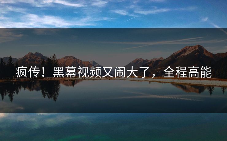 疯传！黑幕视频又闹大了，全程高能