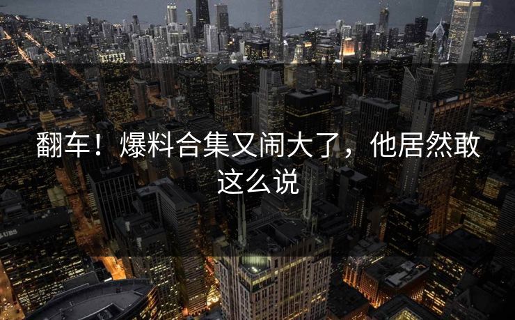 翻车！爆料合集又闹大了，他居然敢这么说
