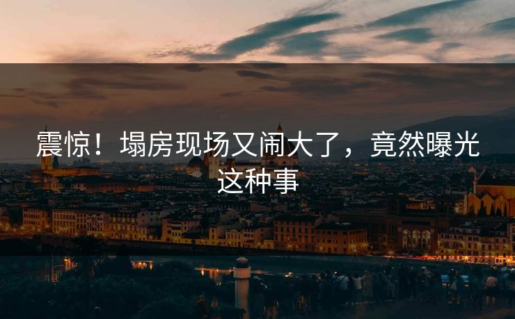 震惊！塌房现场又闹大了，竟然曝光这种事