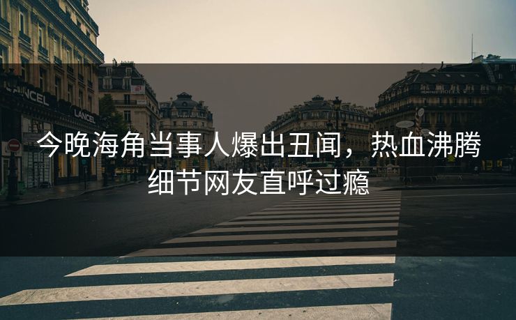 今晚海角当事人爆出丑闻，热血沸腾细节网友直呼过瘾