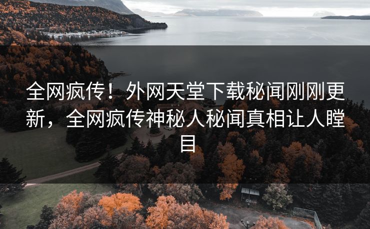 全网疯传！外网天堂下载秘闻刚刚更新，全网疯传神秘人秘闻真相让人瞠目