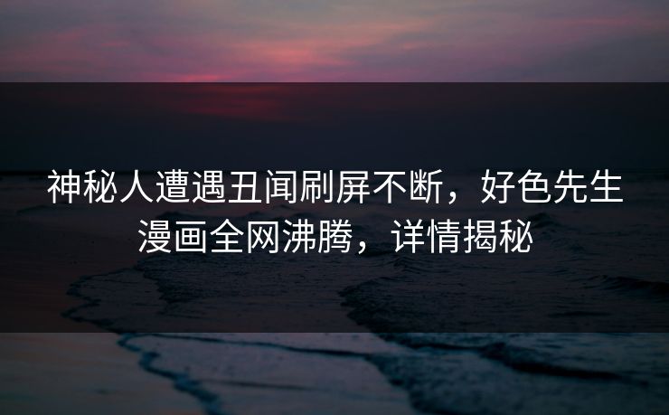神秘人遭遇丑闻刷屏不断，好色先生漫画全网沸腾，详情揭秘