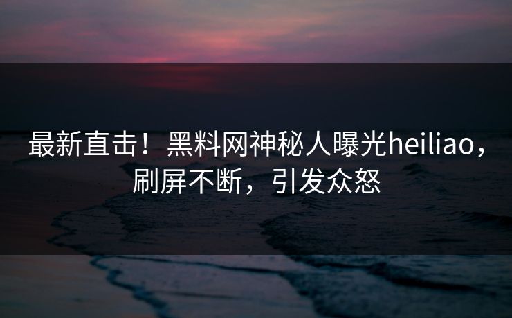 最新直击！黑料网神秘人曝光heiliao，刷屏不断，引发众怒