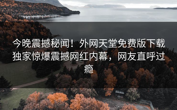 今晚震撼秘闻！外网天堂免费版下载独家惊爆震撼网红内幕，网友直呼过瘾