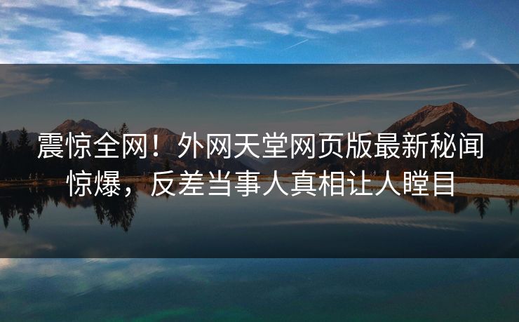 震惊全网！外网天堂网页版最新秘闻惊爆，反差当事人真相让人瞠目