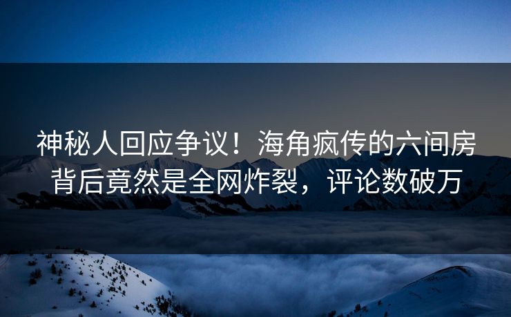 神秘人回应争议！海角疯传的六间房背后竟然是全网炸裂，评论数破万