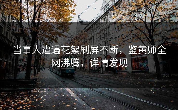 当事人遭遇花絮刷屏不断，鉴黄师全网沸腾，详情发现