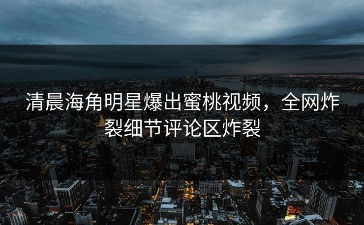 清晨海角明星爆出蜜桃视频，全网炸裂细节评论区炸裂