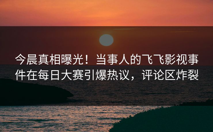 今晨真相曝光！当事人的飞飞影视事件在每日大赛引爆热议，评论区炸裂