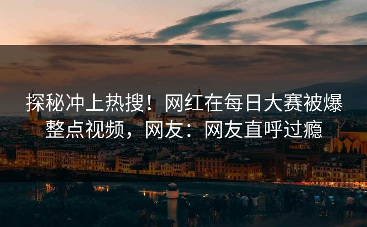 探秘冲上热搜！网红在每日大赛被爆整点视频，网友：网友直呼过瘾