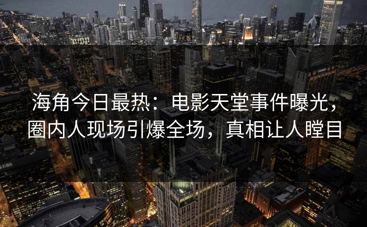 海角今日最热：电影天堂事件曝光，圈内人现场引爆全场，真相让人瞠目