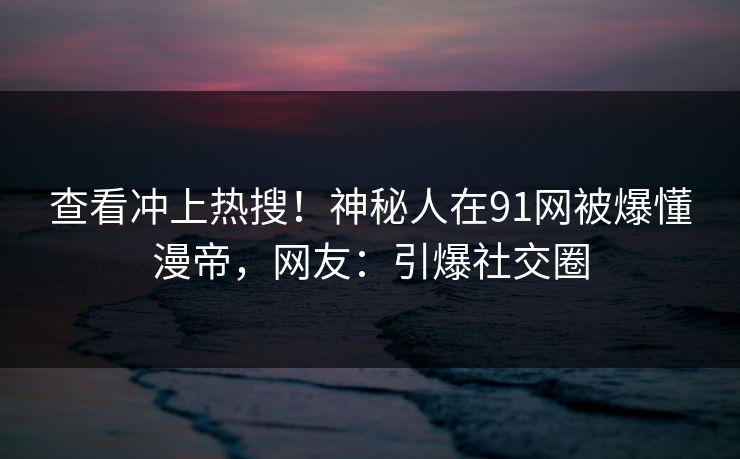查看冲上热搜！神秘人在91网被爆懂漫帝，网友：引爆社交圈
