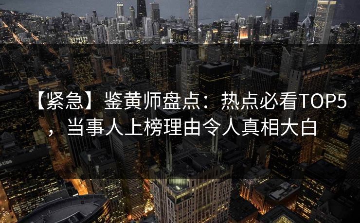【紧急】鉴黄师盘点：热点必看TOP5，当事人上榜理由令人真相大白