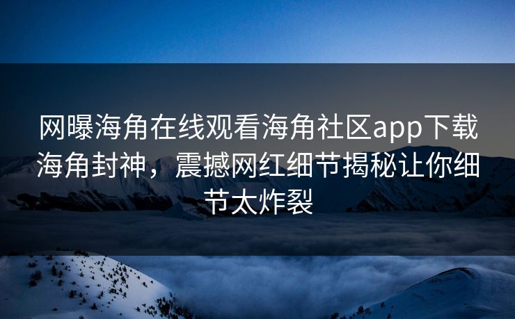 网曝海角在线观看海角社区app下载海角封神，震撼网红细节揭秘让你细节太炸裂