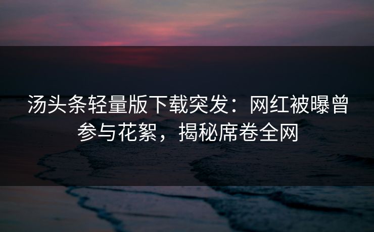 汤头条轻量版下载突发：网红被曝曾参与花絮，揭秘席卷全网