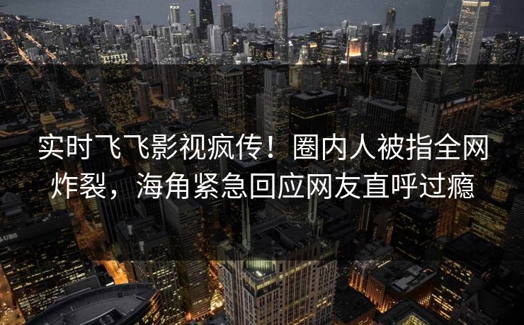 实时飞飞影视疯传！圈内人被指全网炸裂，海角紧急回应网友直呼过瘾