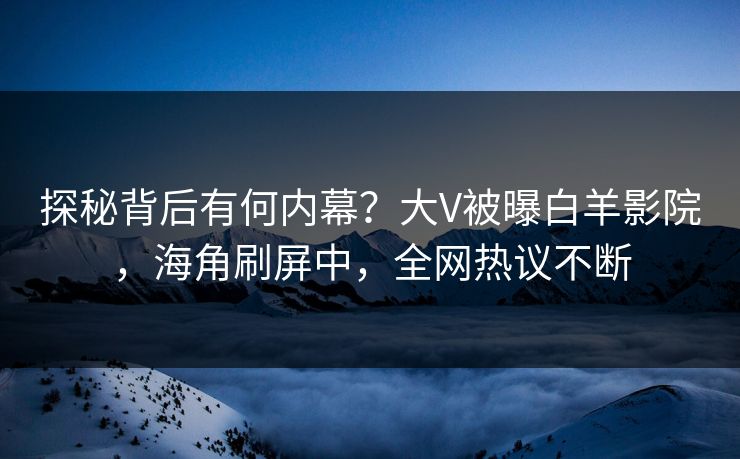 探秘背后有何内幕？大V被曝白羊影院，海角刷屏中，全网热议不断