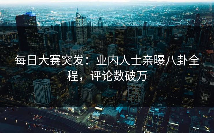 每日大赛突发：业内人士亲曝八卦全程，评论数破万