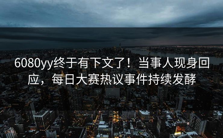 6080yy终于有下文了！当事人现身回应，每日大赛热议事件持续发酵