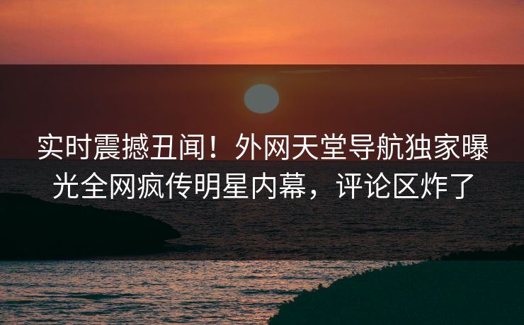 实时震撼丑闻！外网天堂导航独家曝光全网疯传明星内幕，评论区炸了
