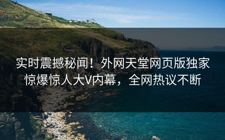实时震撼秘闻！外网天堂网页版独家惊爆惊人大V内幕，全网热议不断