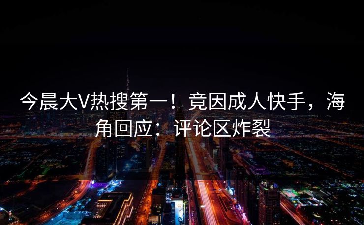 今晨大V热搜第一！竟因成人快手，海角回应：评论区炸裂