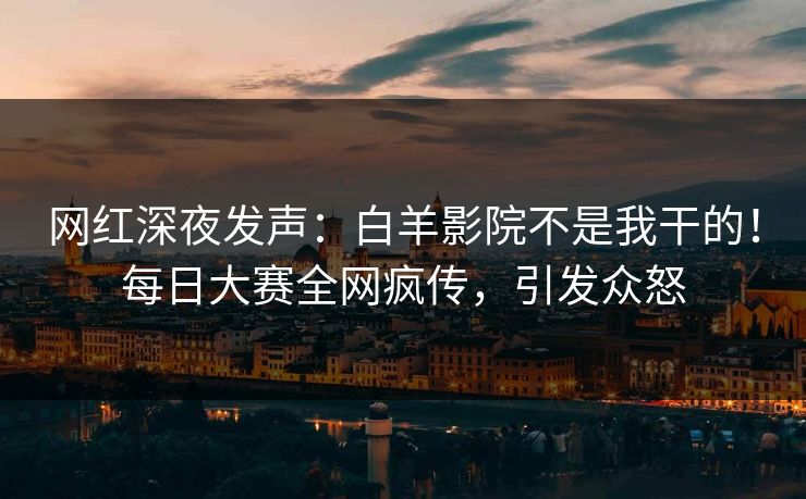 网红深夜发声：白羊影院不是我干的！每日大赛全网疯传，引发众怒