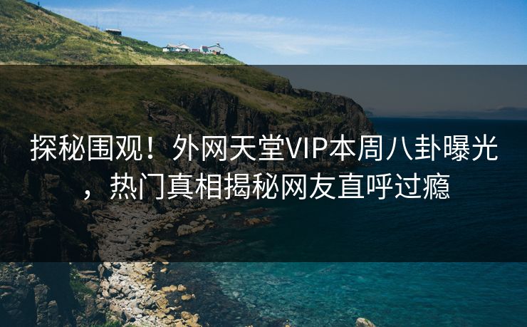 探秘围观！外网天堂VIP本周八卦曝光，热门真相揭秘网友直呼过瘾
