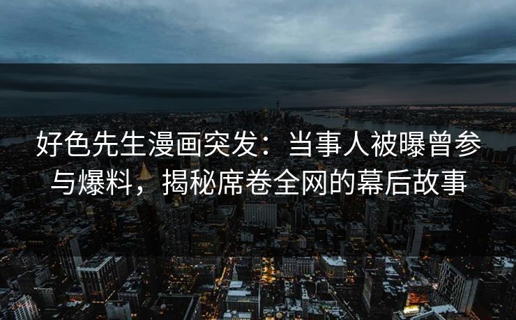 好色先生漫画突发：当事人被曝曾参与爆料，揭秘席卷全网的幕后故事