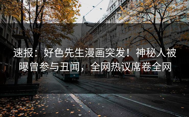 速报：好色先生漫画突发！神秘人被曝曾参与丑闻，全网热议席卷全网