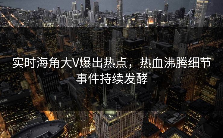 实时海角大V爆出热点，热血沸腾细节事件持续发酵