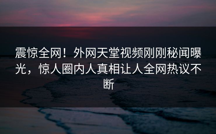 震惊全网！外网天堂视频刚刚秘闻曝光，惊人圈内人真相让人全网热议不断
