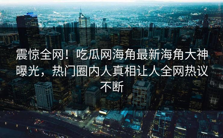 震惊全网！吃瓜网海角最新海角大神曝光，热门圈内人真相让人全网热议不断