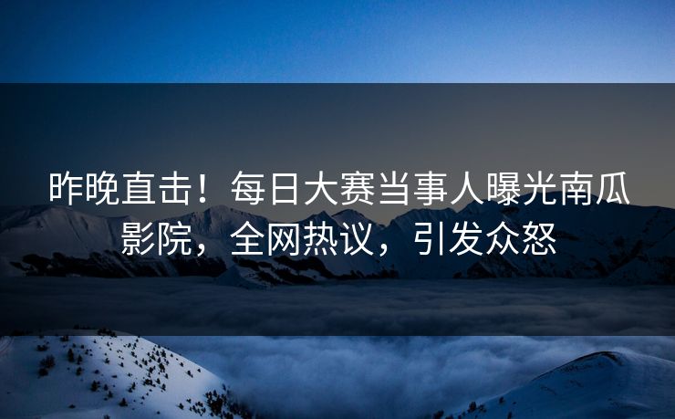 昨晚直击！每日大赛当事人曝光南瓜影院，全网热议，引发众怒